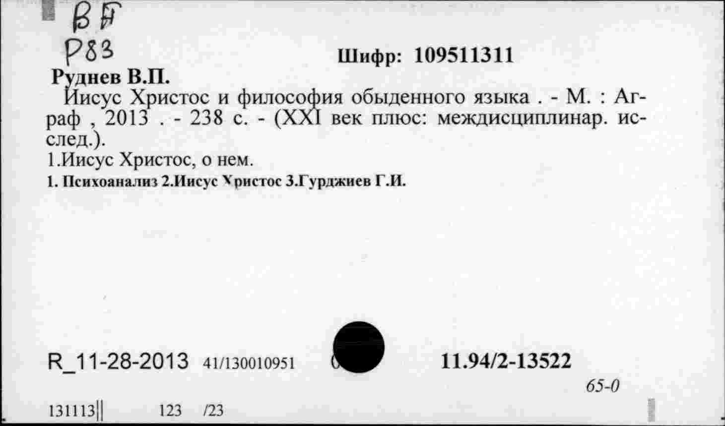 ﻿РЗЗ	Шифр: 109511311
Руднев В.П.
Иисус Христос и философия обыденного языка . - М. : Аг раф , 2013 . - 238 с. - (XXI век плюс: междисциплинар. ис след.).
1.Иисус Христос, о нем.
1. Психоанализ 2.Иисус Христос З.Гурджиев Г.И.
И_11-28-2013 41/130010951
131113||	123 /23
11.94/2-13522
65-0